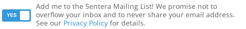 The YES switch next to Add me to the Sentera Mailing List! We promise not to overflow your inbox and to never share your email address. See our Privacy Policy for details.